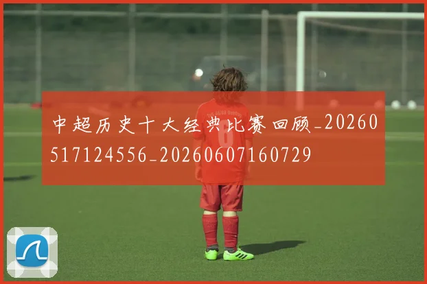 中超历史十大经典比赛回顾_20260517124556_20260607160729