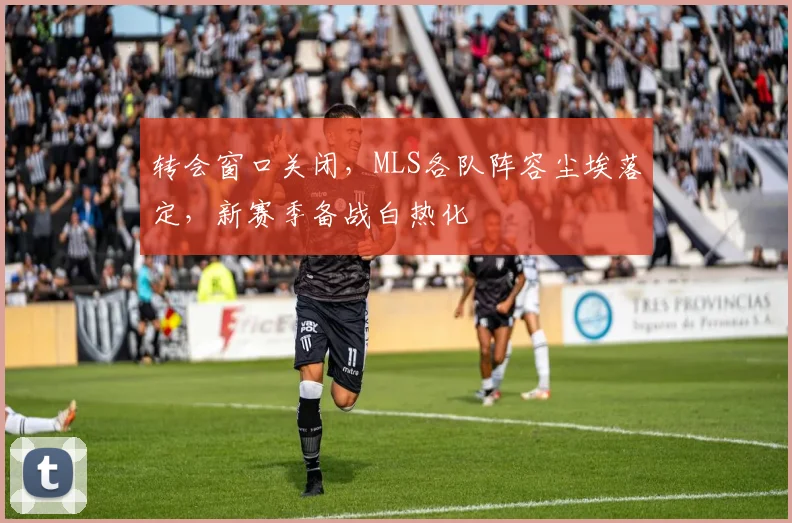 转会窗口关闭，MLS各队阵容尘埃落定，新赛季备战白热化