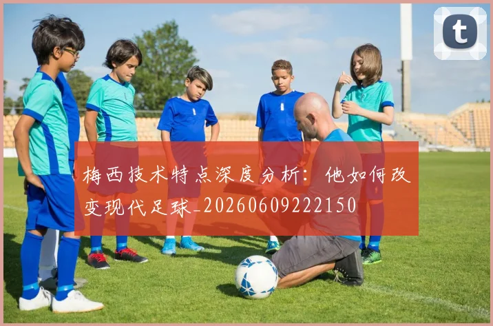 梅西技术特点深度分析:他如何改变现代足球_20260609222150