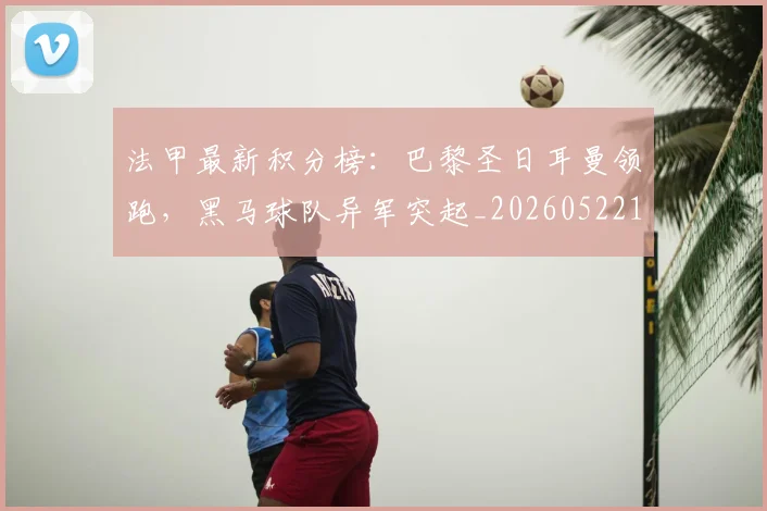 法甲最新积分榜：巴黎圣日耳曼领跑，黑马球队异军突起_20260522161207