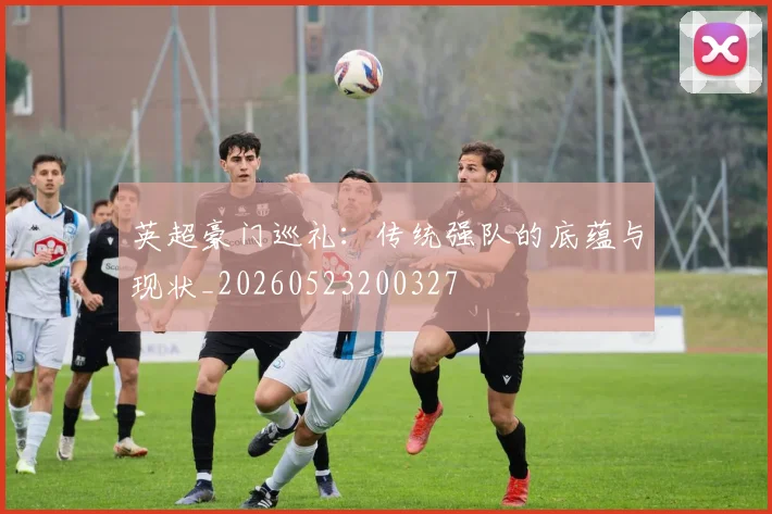英超豪门巡礼:传统强队的底蕴与现状_20260523200327
