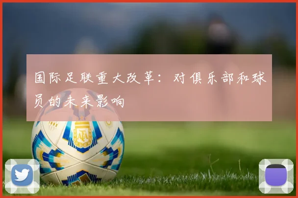 国际足联重大改革：对俱乐部和球员的未来影响