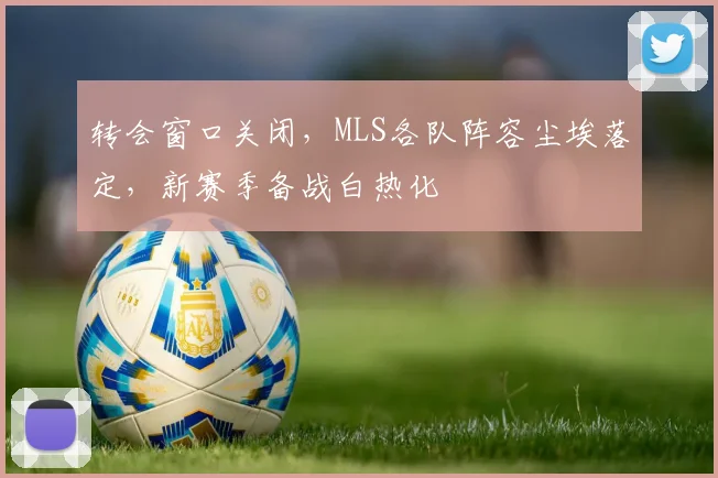 转会窗口关闭,MLS各队阵容尘埃落定,新赛季备战白热化