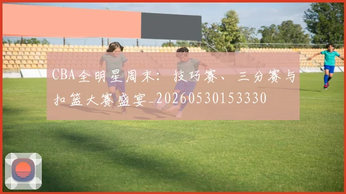 CBA全明星周末：技巧赛、三分赛与扣篮大赛盛宴_20260530153330