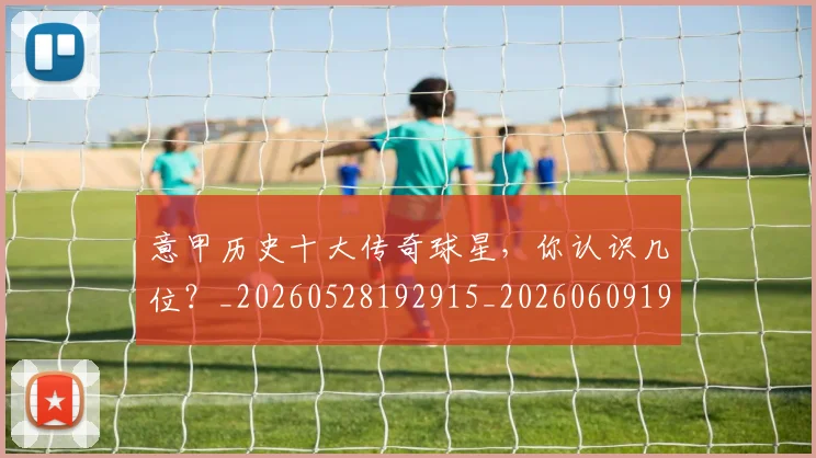 意甲历史十大传奇球星，你认识几位？_20260528192915_20260609193709